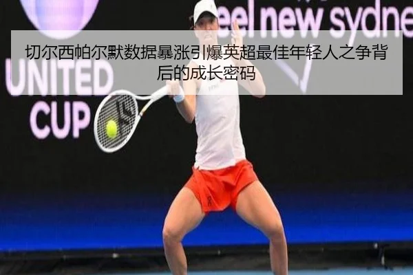 切尔西帕尔默数据暴涨引爆英超最佳年轻人之争背后的成长密码