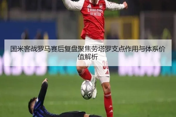 国米客战罗马赛后复盘聚焦劳塔罗支点作用与体系价值解析