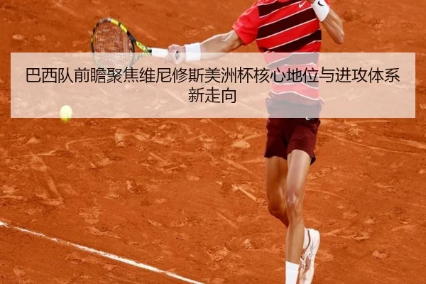 巴西队前瞻聚焦维尼修斯美洲杯核心地位与进攻体系新走向