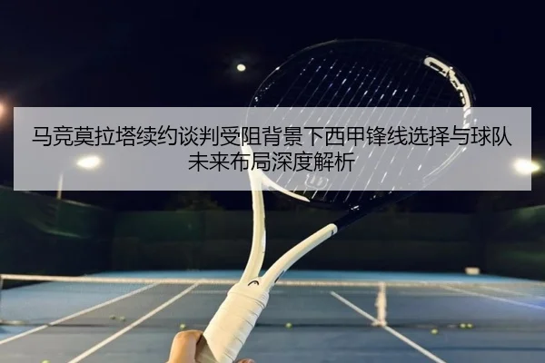马竞莫拉塔续约谈判受阻背景下西甲锋线选择与球队未来布局深度解析