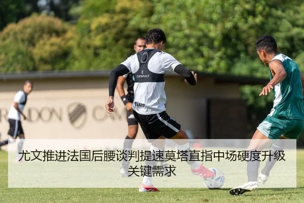 尤文推进法国后腰谈判提速莫塔直指中场硬度升级关键需求